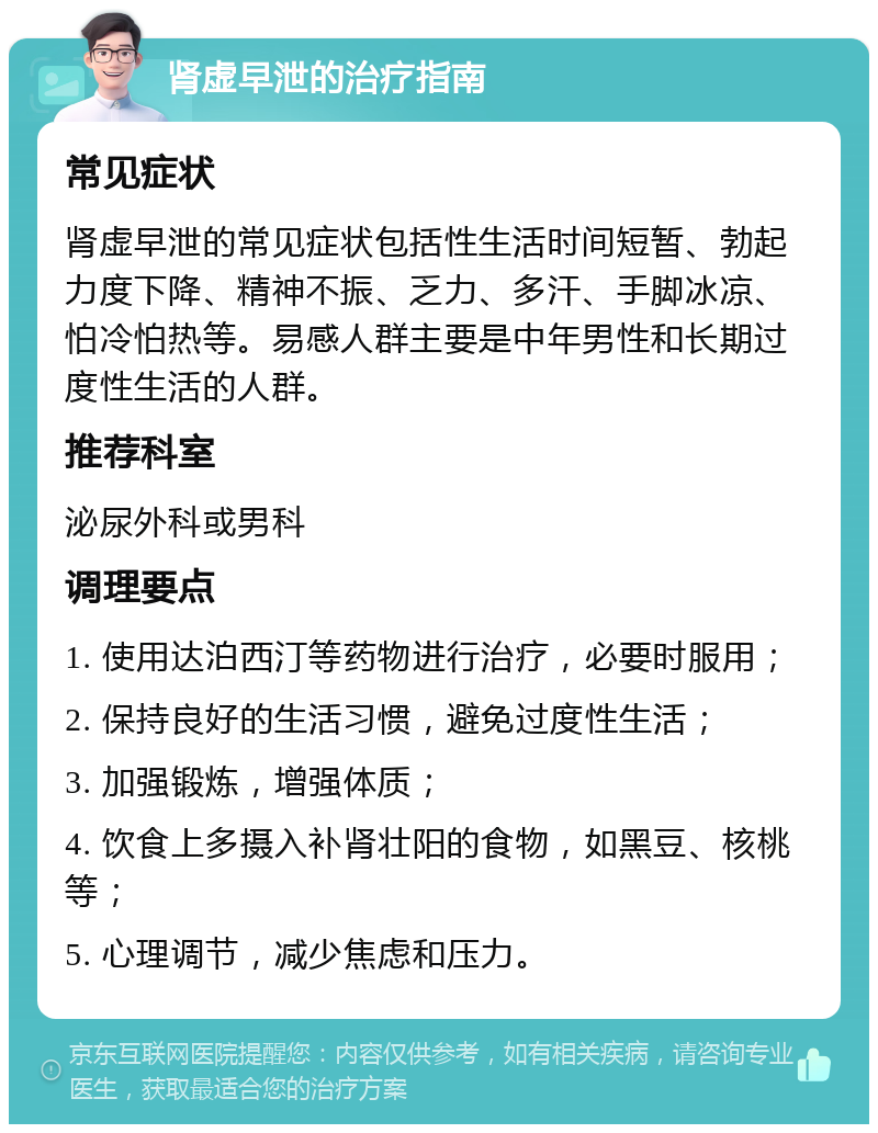 肾虚早泄的治疗指南 常见症状 肾虚早泄的常见症状包括性生活时间短暂、勃起力度下降、精神不振、乏力、多汗、手脚冰凉、怕冷怕热等。易感人群主要是中年男性和长期过度性生活的人群。 推荐科室 泌尿外科或男科 调理要点 1. 使用达泊西汀等药物进行治疗，必要时服用； 2. 保持良好的生活习惯，避免过度性生活； 3. 加强锻炼，增强体质； 4. 饮食上多摄入补肾壮阳的食物，如黑豆、核桃等； 5. 心理调节，减少焦虑和压力。