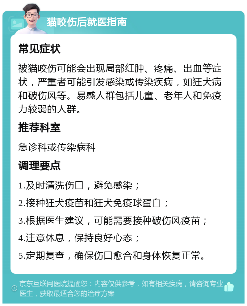 猫咬伤后就医指南 常见症状 被猫咬伤可能会出现局部红肿、疼痛、出血等症状，严重者可能引发感染或传染疾病，如狂犬病和破伤风等。易感人群包括儿童、老年人和免疫力较弱的人群。 推荐科室 急诊科或传染病科 调理要点 1.及时清洗伤口，避免感染； 2.接种狂犬疫苗和狂犬免疫球蛋白； 3.根据医生建议，可能需要接种破伤风疫苗； 4.注意休息，保持良好心态； 5.定期复查，确保伤口愈合和身体恢复正常。