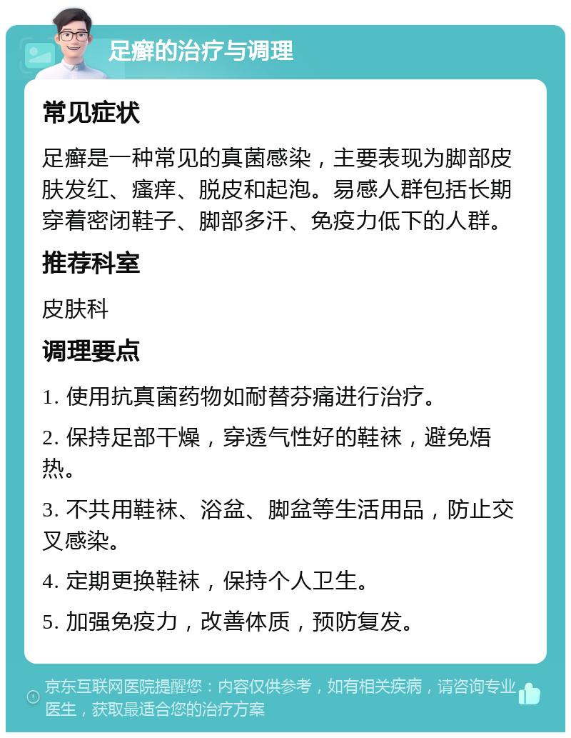 足癣的治疗与调理 常见症状 足癣是一种常见的真菌感染，主要表现为脚部皮肤发红、瘙痒、脱皮和起泡。易感人群包括长期穿着密闭鞋子、脚部多汗、免疫力低下的人群。 推荐科室 皮肤科 调理要点 1. 使用抗真菌药物如耐替芬痛进行治疗。 2. 保持足部干燥，穿透气性好的鞋袜，避免焐热。 3. 不共用鞋袜、浴盆、脚盆等生活用品，防止交叉感染。 4. 定期更换鞋袜，保持个人卫生。 5. 加强免疫力，改善体质，预防复发。