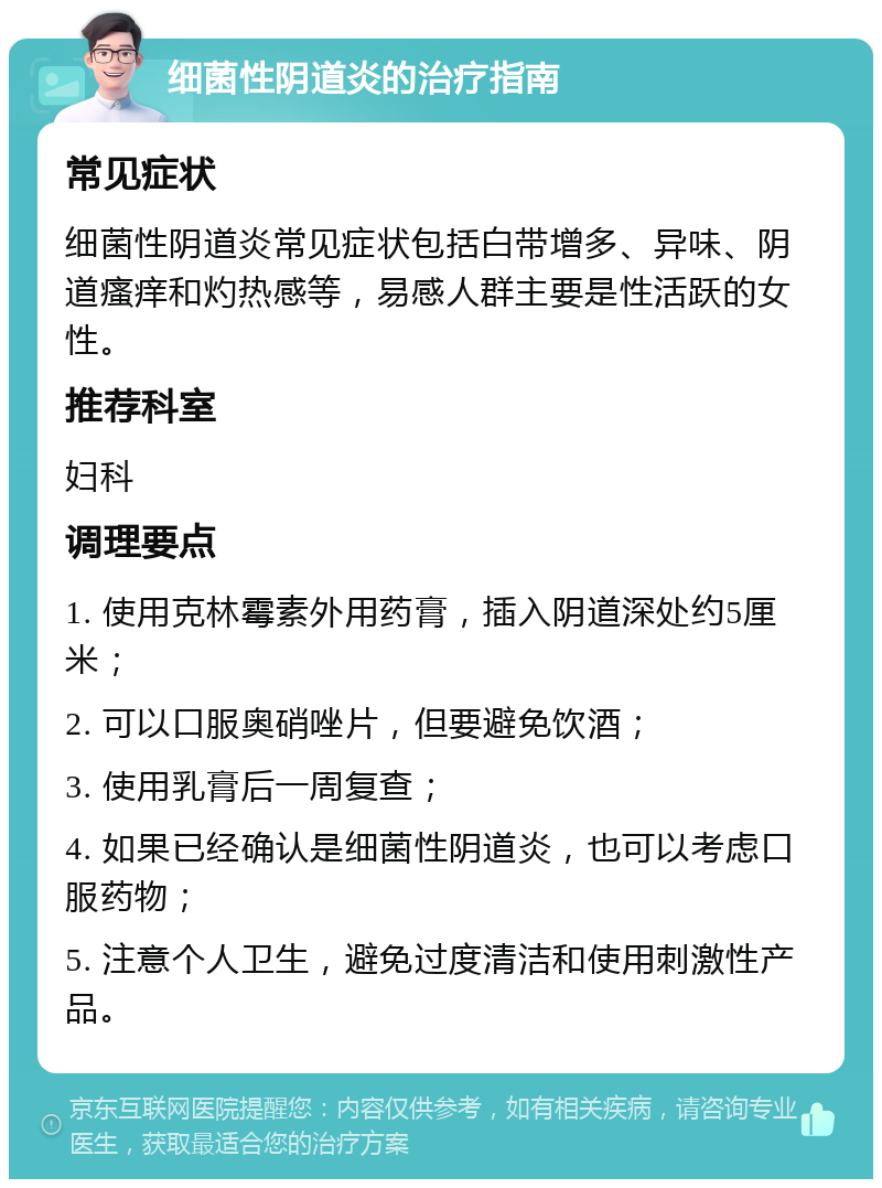 细菌性阴道炎的治疗指南 常见症状 细菌性阴道炎常见症状包括白带增多、异味、阴道瘙痒和灼热感等，易感人群主要是性活跃的女性。 推荐科室 妇科 调理要点 1. 使用克林霉素外用药膏，插入阴道深处约5厘米； 2. 可以口服奥硝唑片，但要避免饮酒； 3. 使用乳膏后一周复查； 4. 如果已经确认是细菌性阴道炎，也可以考虑口服药物； 5. 注意个人卫生，避免过度清洁和使用刺激性产品。