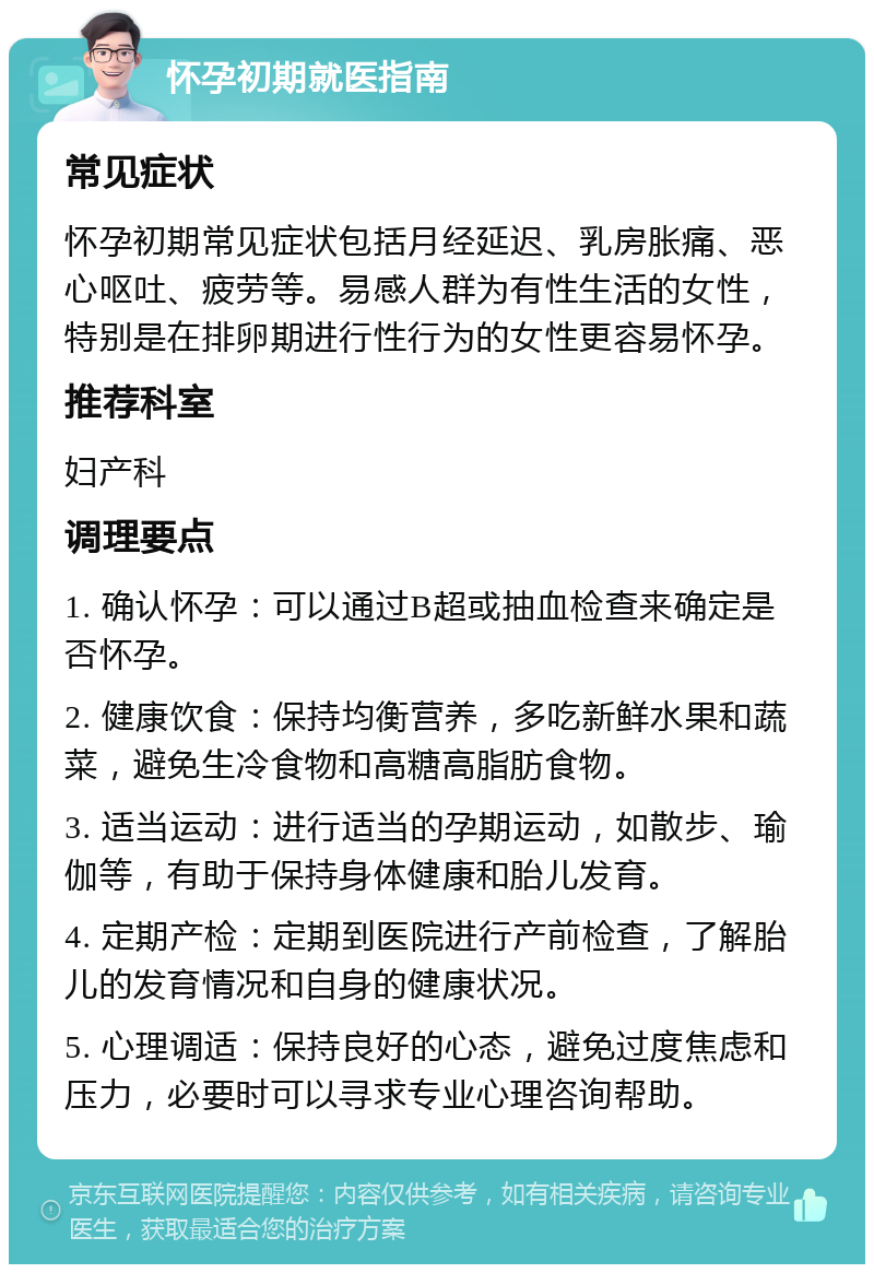 怀孕初期就医指南 常见症状 怀孕初期常见症状包括月经延迟、乳房胀痛、恶心呕吐、疲劳等。易感人群为有性生活的女性，特别是在排卵期进行性行为的女性更容易怀孕。 推荐科室 妇产科 调理要点 1. 确认怀孕：可以通过B超或抽血检查来确定是否怀孕。 2. 健康饮食：保持均衡营养，多吃新鲜水果和蔬菜，避免生冷食物和高糖高脂肪食物。 3. 适当运动：进行适当的孕期运动，如散步、瑜伽等，有助于保持身体健康和胎儿发育。 4. 定期产检：定期到医院进行产前检查，了解胎儿的发育情况和自身的健康状况。 5. 心理调适：保持良好的心态，避免过度焦虑和压力，必要时可以寻求专业心理咨询帮助。