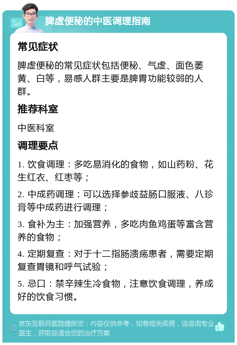 脾虚便秘的中医调理指南 常见症状 脾虚便秘的常见症状包括便秘、气虚、面色萎黄、白等，易感人群主要是脾胃功能较弱的人群。 推荐科室 中医科室 调理要点 1. 饮食调理：多吃易消化的食物，如山药粉、花生红衣、红枣等； 2. 中成药调理：可以选择参歧益肠口服液、八珍膏等中成药进行调理； 3. 食补为主：加强营养，多吃肉鱼鸡蛋等富含营养的食物； 4. 定期复查：对于十二指肠溃疡患者，需要定期复查胃镜和呼气试验； 5. 忌口：禁辛辣生冷食物，注意饮食调理，养成好的饮食习惯。