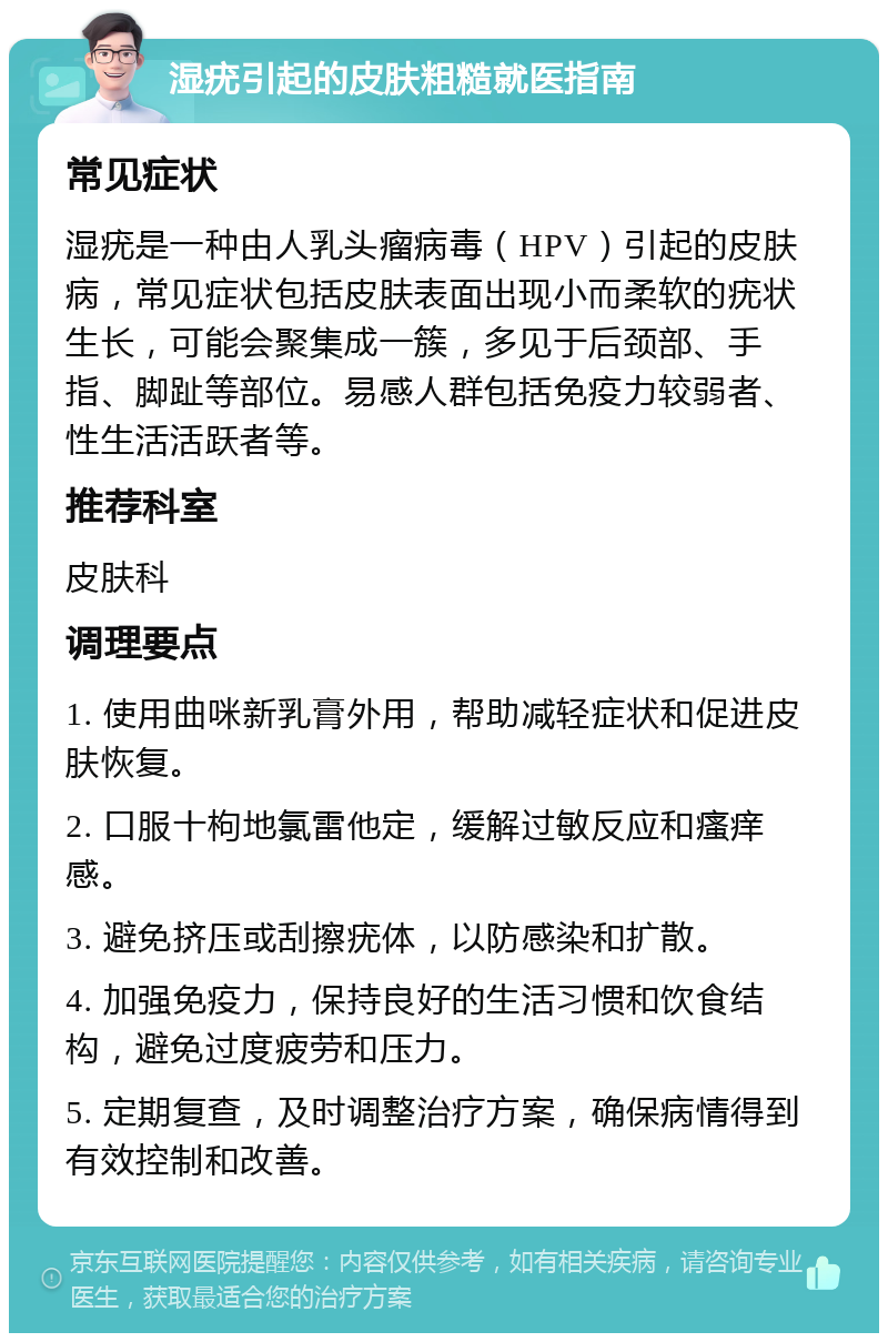 湿疣引起的皮肤粗糙就医指南 常见症状 湿疣是一种由人乳头瘤病毒（HPV）引起的皮肤病，常见症状包括皮肤表面出现小而柔软的疣状生长，可能会聚集成一簇，多见于后颈部、手指、脚趾等部位。易感人群包括免疫力较弱者、性生活活跃者等。 推荐科室 皮肤科 调理要点 1. 使用曲咪新乳膏外用，帮助减轻症状和促进皮肤恢复。 2. 口服十枸地氯雷他定，缓解过敏反应和瘙痒感。 3. 避免挤压或刮擦疣体，以防感染和扩散。 4. 加强免疫力，保持良好的生活习惯和饮食结构，避免过度疲劳和压力。 5. 定期复查，及时调整治疗方案，确保病情得到有效控制和改善。