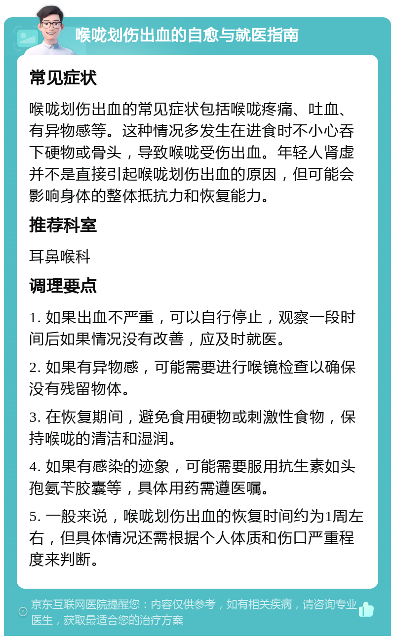 喉咙划伤出血的自愈与就医指南 常见症状 喉咙划伤出血的常见症状包括喉咙疼痛、吐血、有异物感等。这种情况多发生在进食时不小心吞下硬物或骨头，导致喉咙受伤出血。年轻人肾虚并不是直接引起喉咙划伤出血的原因，但可能会影响身体的整体抵抗力和恢复能力。 推荐科室 耳鼻喉科 调理要点 1. 如果出血不严重，可以自行停止，观察一段时间后如果情况没有改善，应及时就医。 2. 如果有异物感，可能需要进行喉镜检查以确保没有残留物体。 3. 在恢复期间，避免食用硬物或刺激性食物，保持喉咙的清洁和湿润。 4. 如果有感染的迹象，可能需要服用抗生素如头孢氨苄胶囊等，具体用药需遵医嘱。 5. 一般来说，喉咙划伤出血的恢复时间约为1周左右，但具体情况还需根据个人体质和伤口严重程度来判断。