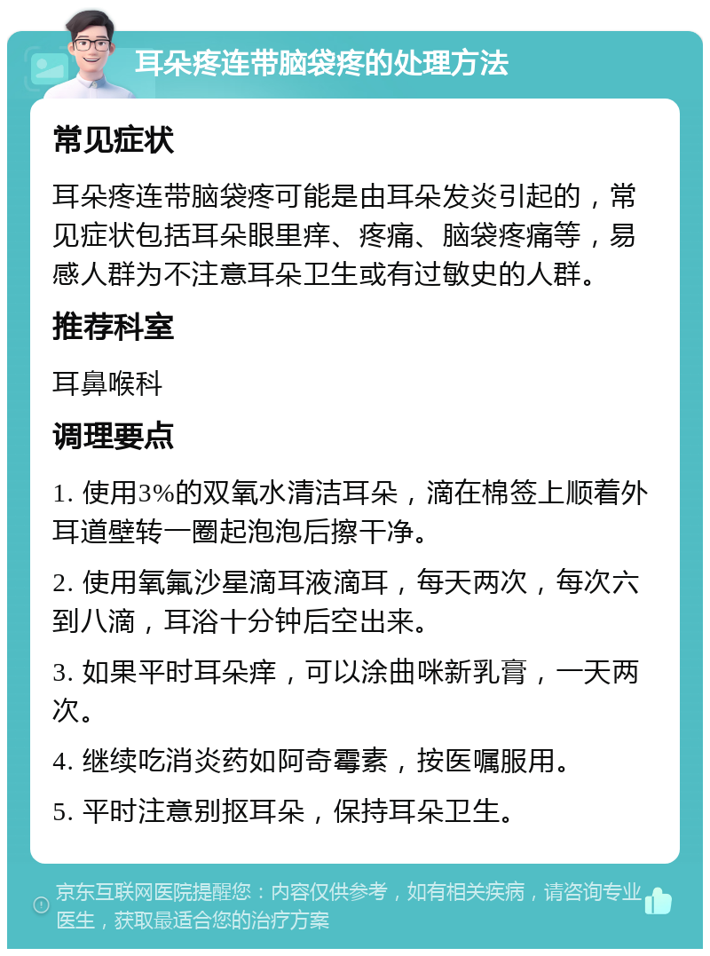 耳朵疼连带脑袋疼的处理方法 常见症状 耳朵疼连带脑袋疼可能是由耳朵发炎引起的，常见症状包括耳朵眼里痒、疼痛、脑袋疼痛等，易感人群为不注意耳朵卫生或有过敏史的人群。 推荐科室 耳鼻喉科 调理要点 1. 使用3%的双氧水清洁耳朵，滴在棉签上顺着外耳道壁转一圈起泡泡后擦干净。 2. 使用氧氟沙星滴耳液滴耳，每天两次，每次六到八滴，耳浴十分钟后空出来。 3. 如果平时耳朵痒，可以涂曲咪新乳膏，一天两次。 4. 继续吃消炎药如阿奇霉素，按医嘱服用。 5. 平时注意别抠耳朵，保持耳朵卫生。