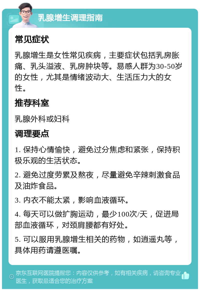 乳腺增生调理指南 常见症状 乳腺增生是女性常见疾病，主要症状包括乳房胀痛、乳头溢液、乳房肿块等。易感人群为30-50岁的女性，尤其是情绪波动大、生活压力大的女性。 推荐科室 乳腺外科或妇科 调理要点 1. 保持心情愉快，避免过分焦虑和紧张，保持积极乐观的生活状态。 2. 避免过度劳累及熬夜，尽量避免辛辣刺激食品及油炸食品。 3. 内衣不能太紧，影响血液循环。 4. 每天可以做扩胸运动，最少100次/天，促进局部血液循环，对颈肩腰都有好处。 5. 可以服用乳腺增生相关的药物，如逍遥丸等，具体用药请遵医嘱。