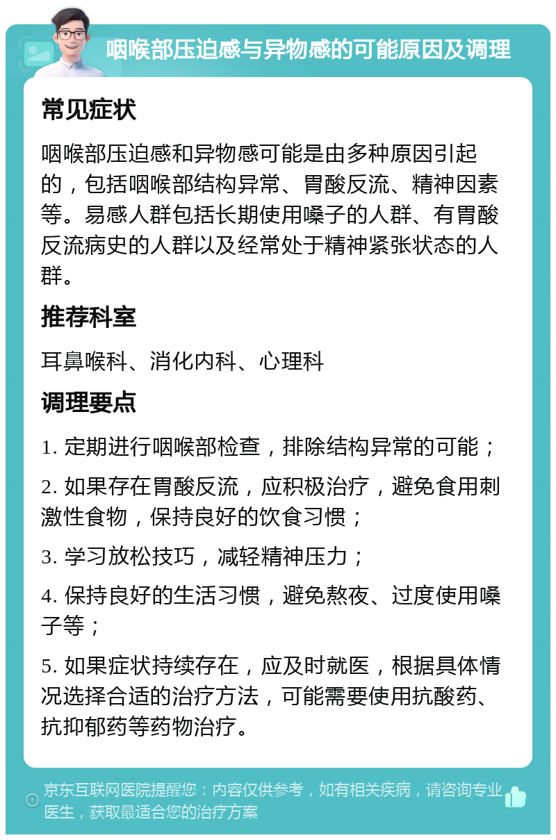 咽喉部压迫感与异物感的可能原因及调理 常见症状 咽喉部压迫感和异物感可能是由多种原因引起的，包括咽喉部结构异常、胃酸反流、精神因素等。易感人群包括长期使用嗓子的人群、有胃酸反流病史的人群以及经常处于精神紧张状态的人群。 推荐科室 耳鼻喉科、消化内科、心理科 调理要点 1. 定期进行咽喉部检查，排除结构异常的可能； 2. 如果存在胃酸反流，应积极治疗，避免食用刺激性食物，保持良好的饮食习惯； 3. 学习放松技巧，减轻精神压力； 4. 保持良好的生活习惯，避免熬夜、过度使用嗓子等； 5. 如果症状持续存在，应及时就医，根据具体情况选择合适的治疗方法，可能需要使用抗酸药、抗抑郁药等药物治疗。