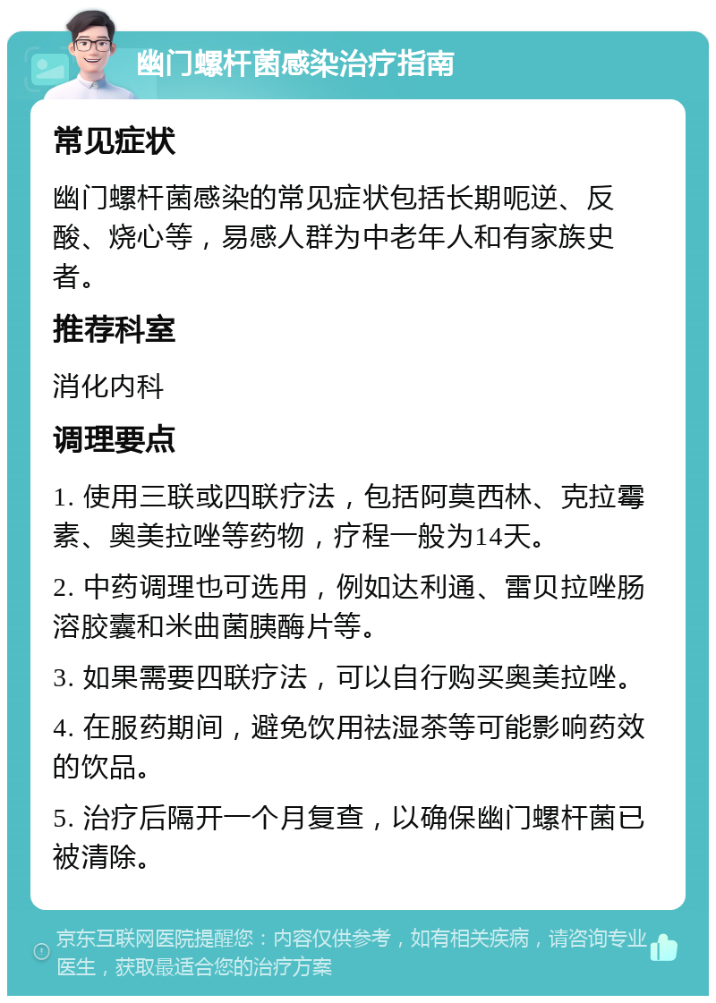 幽门螺杆菌感染治疗指南 常见症状 幽门螺杆菌感染的常见症状包括长期呃逆、反酸、烧心等，易感人群为中老年人和有家族史者。 推荐科室 消化内科 调理要点 1. 使用三联或四联疗法，包括阿莫西林、克拉霉素、奥美拉唑等药物，疗程一般为14天。 2. 中药调理也可选用，例如达利通、雷贝拉唑肠溶胶囊和米曲菌胰酶片等。 3. 如果需要四联疗法，可以自行购买奥美拉唑。 4. 在服药期间，避免饮用祛湿茶等可能影响药效的饮品。 5. 治疗后隔开一个月复查，以确保幽门螺杆菌已被清除。