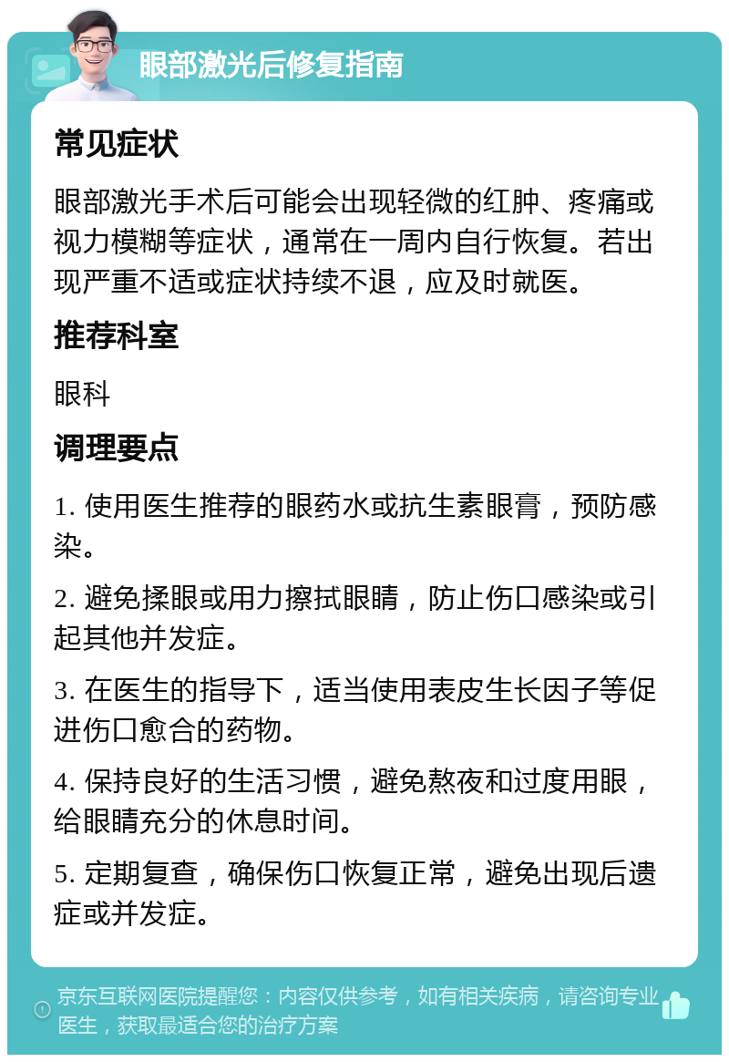 眼部激光后修复指南 常见症状 眼部激光手术后可能会出现轻微的红肿、疼痛或视力模糊等症状，通常在一周内自行恢复。若出现严重不适或症状持续不退，应及时就医。 推荐科室 眼科 调理要点 1. 使用医生推荐的眼药水或抗生素眼膏，预防感染。 2. 避免揉眼或用力擦拭眼睛，防止伤口感染或引起其他并发症。 3. 在医生的指导下，适当使用表皮生长因子等促进伤口愈合的药物。 4. 保持良好的生活习惯，避免熬夜和过度用眼，给眼睛充分的休息时间。 5. 定期复查，确保伤口恢复正常，避免出现后遗症或并发症。