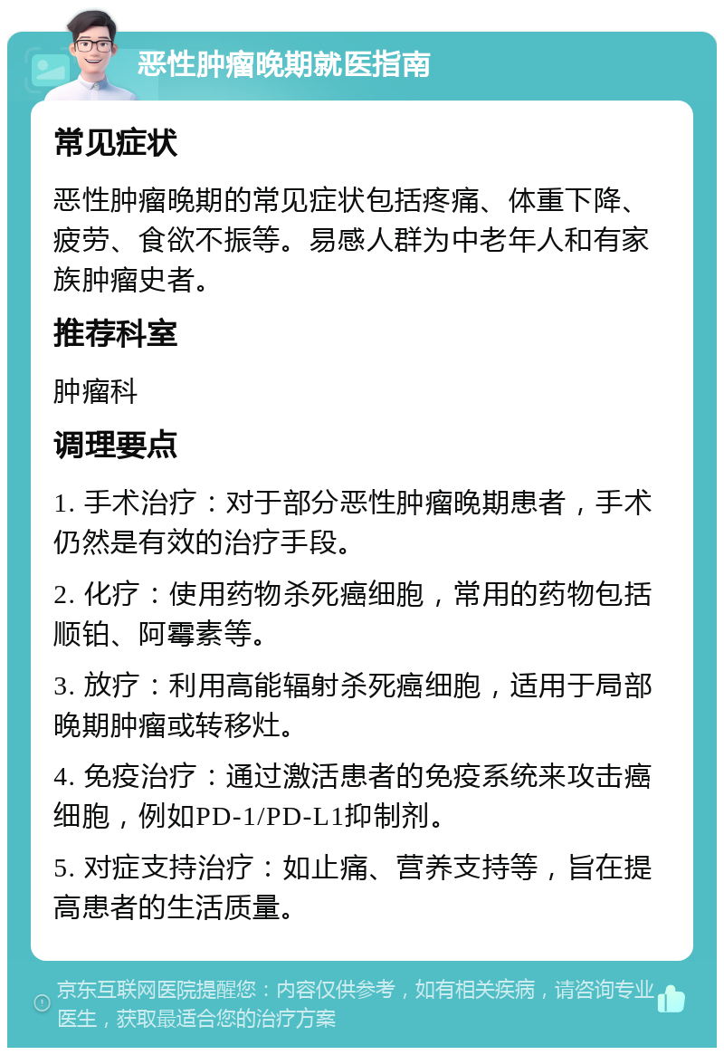 恶性肿瘤晚期就医指南 常见症状 恶性肿瘤晚期的常见症状包括疼痛、体重下降、疲劳、食欲不振等。易感人群为中老年人和有家族肿瘤史者。 推荐科室 肿瘤科 调理要点 1. 手术治疗：对于部分恶性肿瘤晚期患者，手术仍然是有效的治疗手段。 2. 化疗：使用药物杀死癌细胞，常用的药物包括顺铂、阿霉素等。 3. 放疗：利用高能辐射杀死癌细胞，适用于局部晚期肿瘤或转移灶。 4. 免疫治疗：通过激活患者的免疫系统来攻击癌细胞，例如PD-1/PD-L1抑制剂。 5. 对症支持治疗：如止痛、营养支持等，旨在提高患者的生活质量。