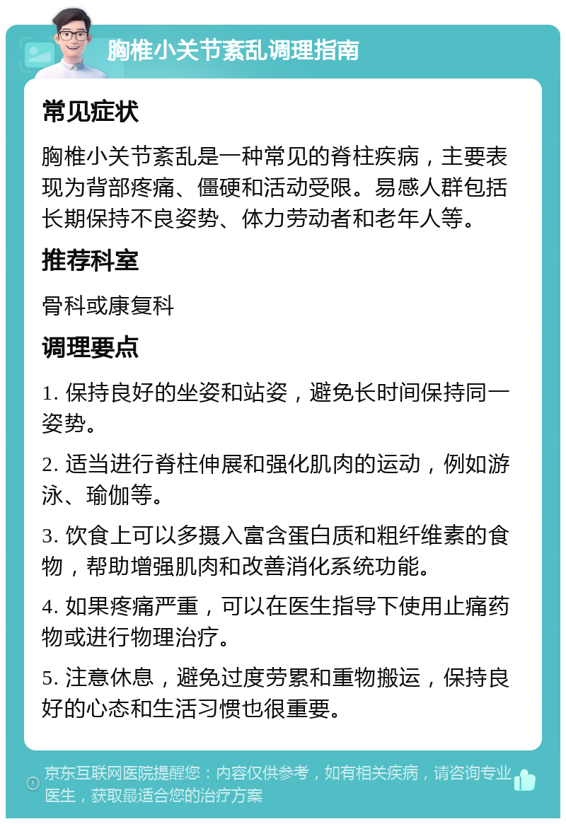 胸椎小关节紊乱调理指南 常见症状 胸椎小关节紊乱是一种常见的脊柱疾病，主要表现为背部疼痛、僵硬和活动受限。易感人群包括长期保持不良姿势、体力劳动者和老年人等。 推荐科室 骨科或康复科 调理要点 1. 保持良好的坐姿和站姿，避免长时间保持同一姿势。 2. 适当进行脊柱伸展和强化肌肉的运动，例如游泳、瑜伽等。 3. 饮食上可以多摄入富含蛋白质和粗纤维素的食物，帮助增强肌肉和改善消化系统功能。 4. 如果疼痛严重，可以在医生指导下使用止痛药物或进行物理治疗。 5. 注意休息，避免过度劳累和重物搬运，保持良好的心态和生活习惯也很重要。