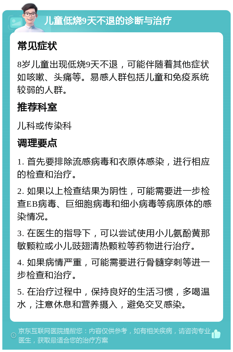 儿童低烧9天不退的诊断与治疗 常见症状 8岁儿童出现低烧9天不退，可能伴随着其他症状如咳嗽、头痛等。易感人群包括儿童和免疫系统较弱的人群。 推荐科室 儿科或传染科 调理要点 1. 首先要排除流感病毒和衣原体感染，进行相应的检查和治疗。 2. 如果以上检查结果为阴性，可能需要进一步检查EB病毒、巨细胞病毒和细小病毒等病原体的感染情况。 3. 在医生的指导下，可以尝试使用小儿氨酚黄那敏颗粒或小儿豉翅清热颗粒等药物进行治疗。 4. 如果病情严重，可能需要进行骨髓穿刺等进一步检查和治疗。 5. 在治疗过程中，保持良好的生活习惯，多喝温水，注意休息和营养摄入，避免交叉感染。