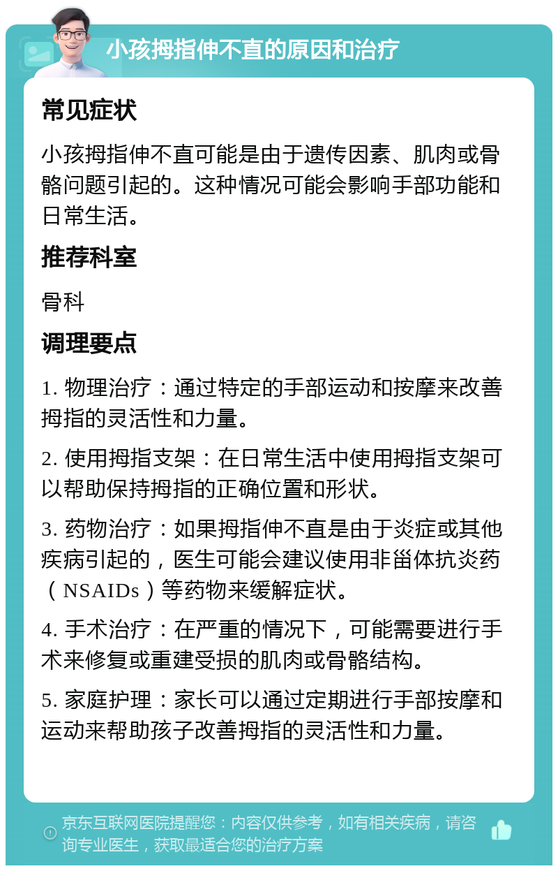 小孩拇指伸不直的原因和治疗 常见症状 小孩拇指伸不直可能是由于遗传因素、肌肉或骨骼问题引起的。这种情况可能会影响手部功能和日常生活。 推荐科室 骨科 调理要点 1. 物理治疗：通过特定的手部运动和按摩来改善拇指的灵活性和力量。 2. 使用拇指支架：在日常生活中使用拇指支架可以帮助保持拇指的正确位置和形状。 3. 药物治疗：如果拇指伸不直是由于炎症或其他疾病引起的，医生可能会建议使用非甾体抗炎药（NSAIDs）等药物来缓解症状。 4. 手术治疗：在严重的情况下，可能需要进行手术来修复或重建受损的肌肉或骨骼结构。 5. 家庭护理：家长可以通过定期进行手部按摩和运动来帮助孩子改善拇指的灵活性和力量。