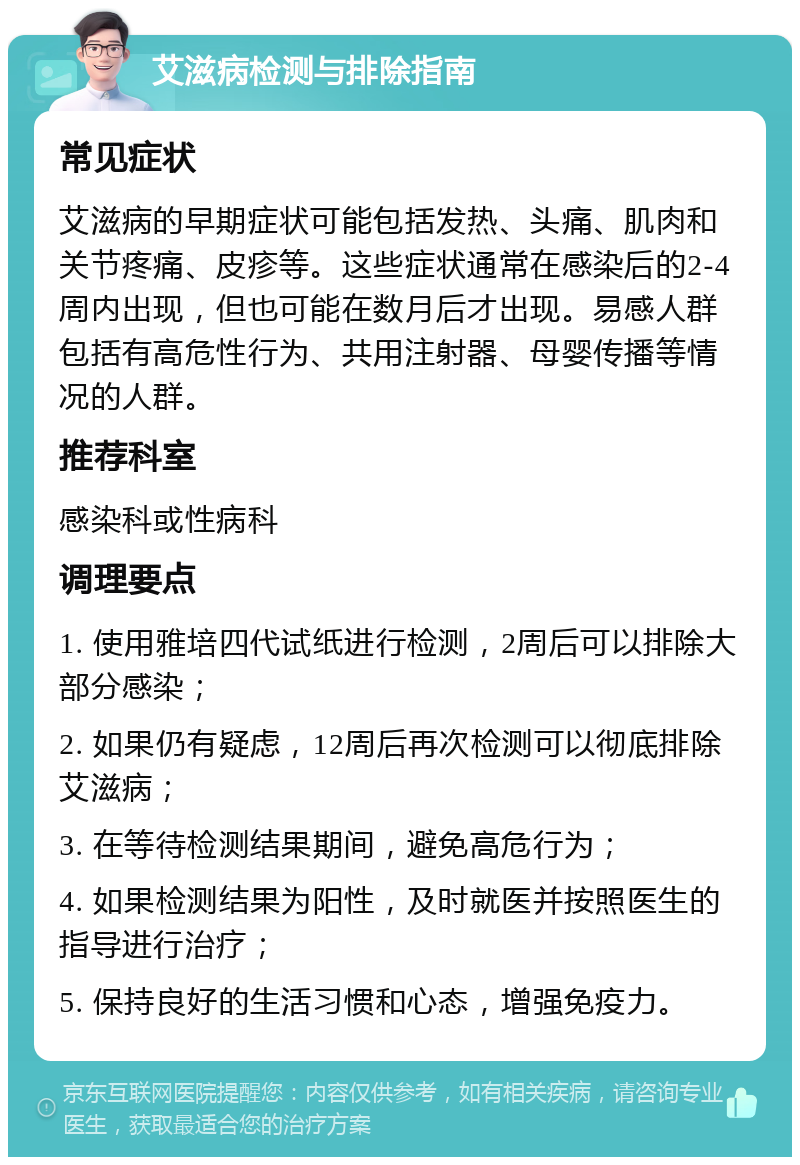 艾滋病检测与排除指南 常见症状 艾滋病的早期症状可能包括发热、头痛、肌肉和关节疼痛、皮疹等。这些症状通常在感染后的2-4周内出现，但也可能在数月后才出现。易感人群包括有高危性行为、共用注射器、母婴传播等情况的人群。 推荐科室 感染科或性病科 调理要点 1. 使用雅培四代试纸进行检测，2周后可以排除大部分感染； 2. 如果仍有疑虑，12周后再次检测可以彻底排除艾滋病； 3. 在等待检测结果期间，避免高危行为； 4. 如果检测结果为阳性，及时就医并按照医生的指导进行治疗； 5. 保持良好的生活习惯和心态，增强免疫力。