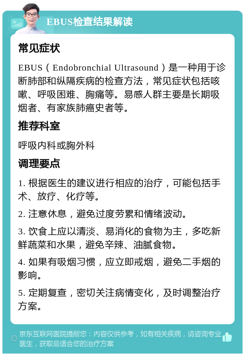 EBUS检查结果解读 常见症状 EBUS（Endobronchial Ultrasound）是一种用于诊断肺部和纵隔疾病的检查方法，常见症状包括咳嗽、呼吸困难、胸痛等。易感人群主要是长期吸烟者、有家族肺癌史者等。 推荐科室 呼吸内科或胸外科 调理要点 1. 根据医生的建议进行相应的治疗，可能包括手术、放疗、化疗等。 2. 注意休息，避免过度劳累和情绪波动。 3. 饮食上应以清淡、易消化的食物为主，多吃新鲜蔬菜和水果，避免辛辣、油腻食物。 4. 如果有吸烟习惯，应立即戒烟，避免二手烟的影响。 5. 定期复查，密切关注病情变化，及时调整治疗方案。