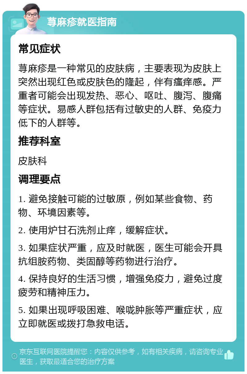 荨麻疹就医指南 常见症状 荨麻疹是一种常见的皮肤病，主要表现为皮肤上突然出现红色或皮肤色的隆起，伴有瘙痒感。严重者可能会出现发热、恶心、呕吐、腹泻、腹痛等症状。易感人群包括有过敏史的人群、免疫力低下的人群等。 推荐科室 皮肤科 调理要点 1. 避免接触可能的过敏原，例如某些食物、药物、环境因素等。 2. 使用炉甘石洗剂止痒，缓解症状。 3. 如果症状严重，应及时就医，医生可能会开具抗组胺药物、类固醇等药物进行治疗。 4. 保持良好的生活习惯，增强免疫力，避免过度疲劳和精神压力。 5. 如果出现呼吸困难、喉咙肿胀等严重症状，应立即就医或拨打急救电话。