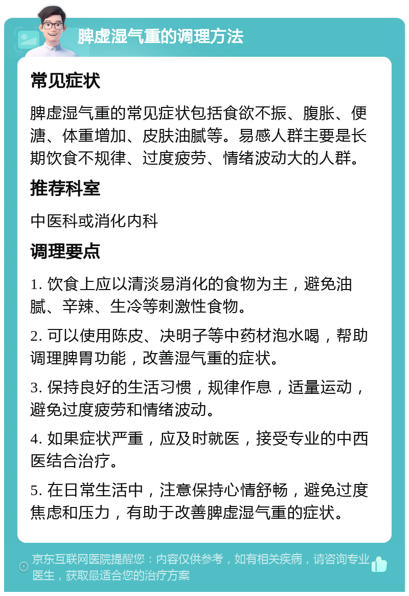 脾虚湿气重的调理方法 常见症状 脾虚湿气重的常见症状包括食欲不振、腹胀、便溏、体重增加、皮肤油腻等。易感人群主要是长期饮食不规律、过度疲劳、情绪波动大的人群。 推荐科室 中医科或消化内科 调理要点 1. 饮食上应以清淡易消化的食物为主，避免油腻、辛辣、生冷等刺激性食物。 2. 可以使用陈皮、决明子等中药材泡水喝，帮助调理脾胃功能，改善湿气重的症状。 3. 保持良好的生活习惯，规律作息，适量运动，避免过度疲劳和情绪波动。 4. 如果症状严重，应及时就医，接受专业的中西医结合治疗。 5. 在日常生活中，注意保持心情舒畅，避免过度焦虑和压力，有助于改善脾虚湿气重的症状。