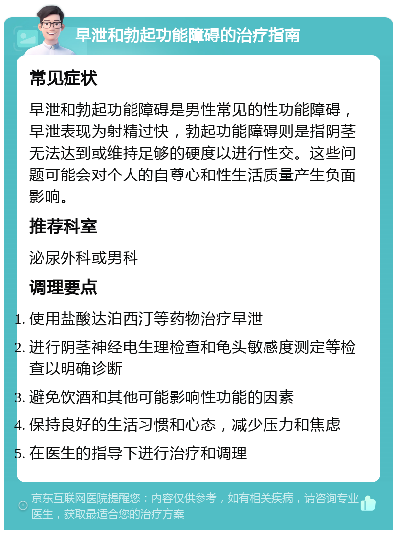 早泄和勃起功能障碍的治疗指南 常见症状 早泄和勃起功能障碍是男性常见的性功能障碍，早泄表现为射精过快，勃起功能障碍则是指阴茎无法达到或维持足够的硬度以进行性交。这些问题可能会对个人的自尊心和性生活质量产生负面影响。 推荐科室 泌尿外科或男科 调理要点 使用盐酸达泊西汀等药物治疗早泄 进行阴茎神经电生理检查和龟头敏感度测定等检查以明确诊断 避免饮酒和其他可能影响性功能的因素 保持良好的生活习惯和心态，减少压力和焦虑 在医生的指导下进行治疗和调理