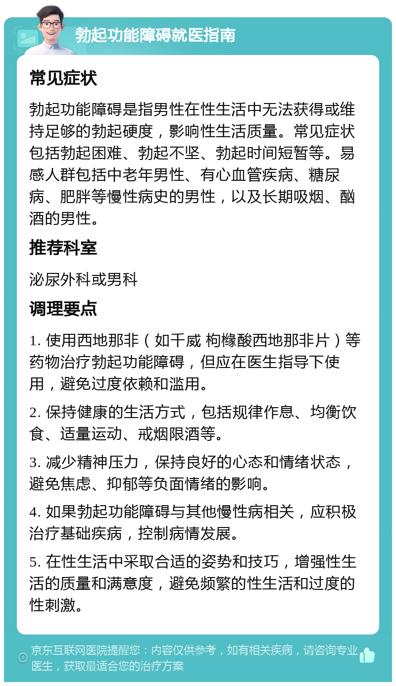 勃起功能障碍就医指南 常见症状 勃起功能障碍是指男性在性生活中无法获得或维持足够的勃起硬度，影响性生活质量。常见症状包括勃起困难、勃起不坚、勃起时间短暂等。易感人群包括中老年男性、有心血管疾病、糖尿病、肥胖等慢性病史的男性，以及长期吸烟、酗酒的男性。 推荐科室 泌尿外科或男科 调理要点 1. 使用西地那非（如千威 枸橼酸西地那非片）等药物治疗勃起功能障碍，但应在医生指导下使用，避免过度依赖和滥用。 2. 保持健康的生活方式，包括规律作息、均衡饮食、适量运动、戒烟限酒等。 3. 减少精神压力，保持良好的心态和情绪状态，避免焦虑、抑郁等负面情绪的影响。 4. 如果勃起功能障碍与其他慢性病相关，应积极治疗基础疾病，控制病情发展。 5. 在性生活中采取合适的姿势和技巧，增强性生活的质量和满意度，避免频繁的性生活和过度的性刺激。