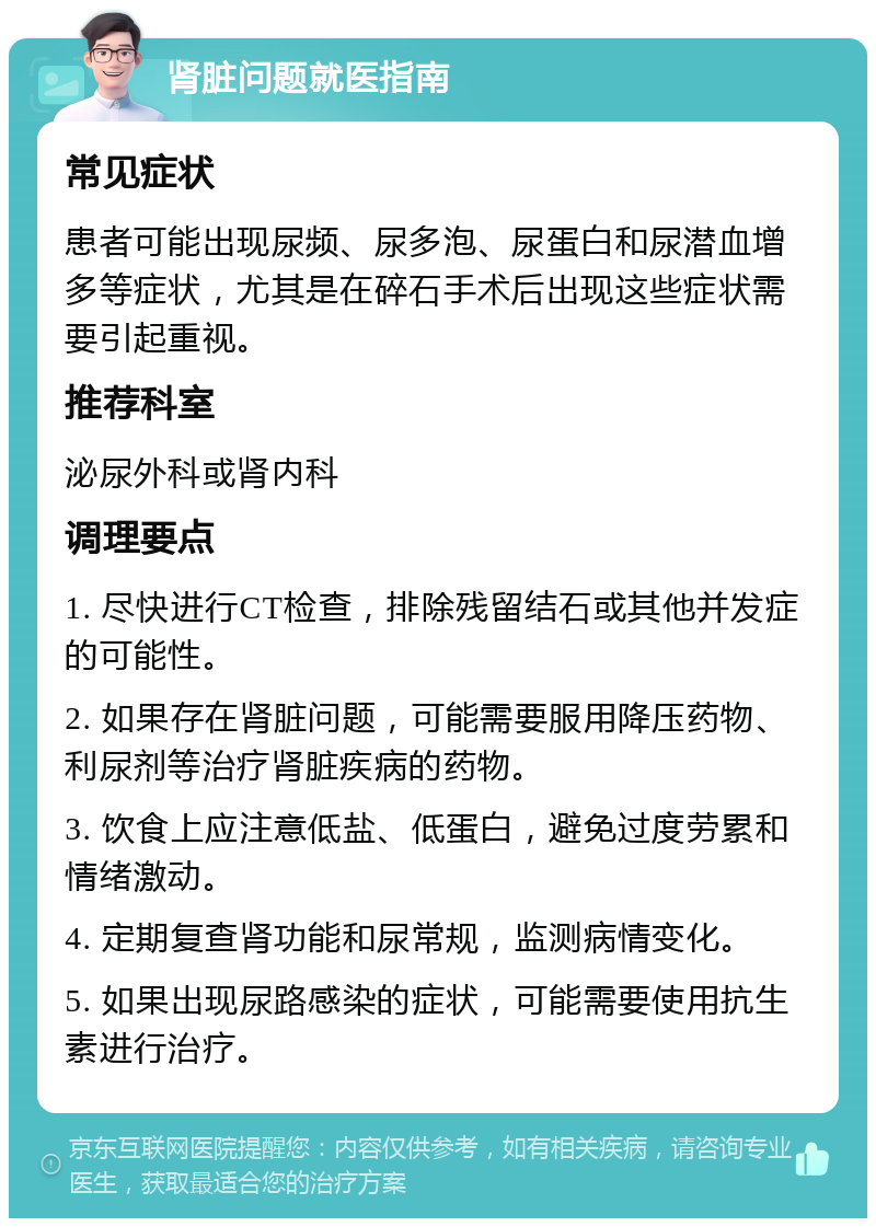 肾脏问题就医指南 常见症状 患者可能出现尿频、尿多泡、尿蛋白和尿潜血增多等症状，尤其是在碎石手术后出现这些症状需要引起重视。 推荐科室 泌尿外科或肾内科 调理要点 1. 尽快进行CT检查，排除残留结石或其他并发症的可能性。 2. 如果存在肾脏问题，可能需要服用降压药物、利尿剂等治疗肾脏疾病的药物。 3. 饮食上应注意低盐、低蛋白，避免过度劳累和情绪激动。 4. 定期复查肾功能和尿常规，监测病情变化。 5. 如果出现尿路感染的症状，可能需要使用抗生素进行治疗。