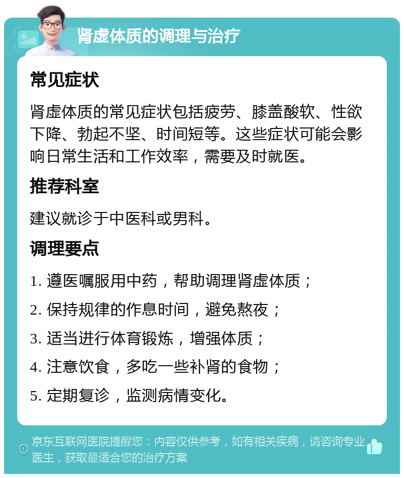 肾虚体质的调理与治疗 常见症状 肾虚体质的常见症状包括疲劳、膝盖酸软、性欲下降、勃起不坚、时间短等。这些症状可能会影响日常生活和工作效率，需要及时就医。 推荐科室 建议就诊于中医科或男科。 调理要点 1. 遵医嘱服用中药，帮助调理肾虚体质； 2. 保持规律的作息时间，避免熬夜； 3. 适当进行体育锻炼，增强体质； 4. 注意饮食，多吃一些补肾的食物； 5. 定期复诊，监测病情变化。