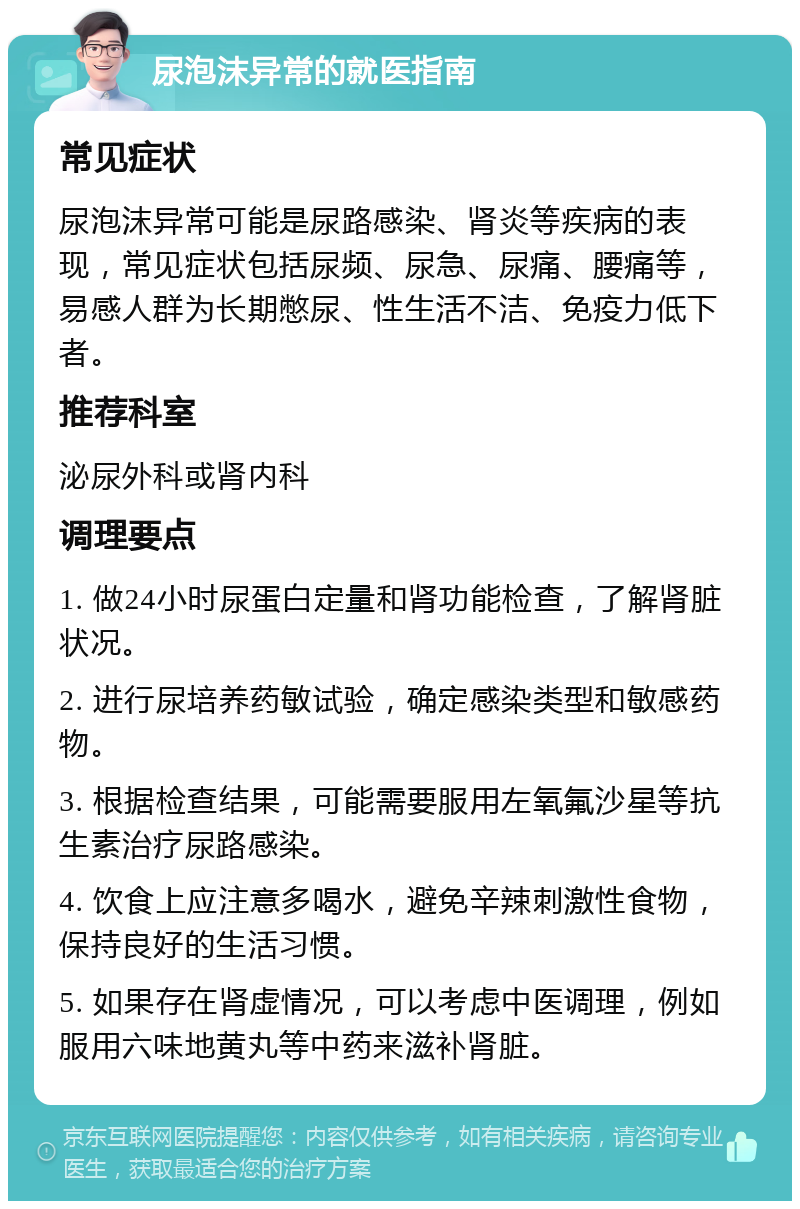 尿泡沫异常的就医指南 常见症状 尿泡沫异常可能是尿路感染、肾炎等疾病的表现，常见症状包括尿频、尿急、尿痛、腰痛等，易感人群为长期憋尿、性生活不洁、免疫力低下者。 推荐科室 泌尿外科或肾内科 调理要点 1. 做24小时尿蛋白定量和肾功能检查，了解肾脏状况。 2. 进行尿培养药敏试验，确定感染类型和敏感药物。 3. 根据检查结果，可能需要服用左氧氟沙星等抗生素治疗尿路感染。 4. 饮食上应注意多喝水，避免辛辣刺激性食物，保持良好的生活习惯。 5. 如果存在肾虚情况，可以考虑中医调理，例如服用六味地黄丸等中药来滋补肾脏。