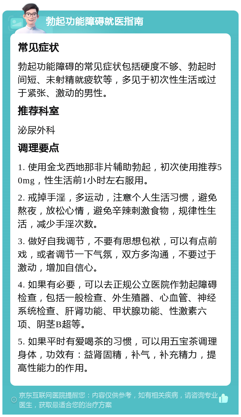 勃起功能障碍就医指南 常见症状 勃起功能障碍的常见症状包括硬度不够、勃起时间短、未射精就疲软等，多见于初次性生活或过于紧张、激动的男性。 推荐科室 泌尿外科 调理要点 1. 使用金戈西地那非片辅助勃起，初次使用推荐50mg，性生活前1小时左右服用。 2. 戒掉手淫，多运动，注意个人生活习惯，避免熬夜，放松心情，避免辛辣刺激食物，规律性生活，减少手淫次数。 3. 做好自我调节，不要有思想包袱，可以有点前戏，或者调节一下气氛，双方多沟通，不要过于激动，增加自信心。 4. 如果有必要，可以去正规公立医院作勃起障碍检查，包括一般检查、外生殖器、心血管、神经系统检查、肝肾功能、甲状腺功能、性激素六项、阴茎B超等。 5. 如果平时有爱喝茶的习惯，可以用五宝茶调理身体，功效有：益肾固精，补气，补充精力，提高性能力的作用。