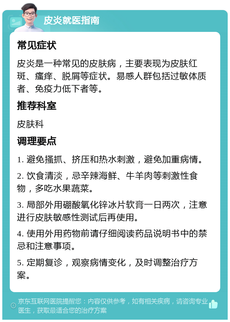 皮炎就医指南 常见症状 皮炎是一种常见的皮肤病，主要表现为皮肤红斑、瘙痒、脱屑等症状。易感人群包括过敏体质者、免疫力低下者等。 推荐科室 皮肤科 调理要点 1. 避免搔抓、挤压和热水刺激，避免加重病情。 2. 饮食清淡，忌辛辣海鲜、牛羊肉等刺激性食物，多吃水果蔬菜。 3. 局部外用硼酸氧化锌冰片软膏一日两次，注意进行皮肤敏感性测试后再使用。 4. 使用外用药物前请仔细阅读药品说明书中的禁忌和注意事项。 5. 定期复诊，观察病情变化，及时调整治疗方案。