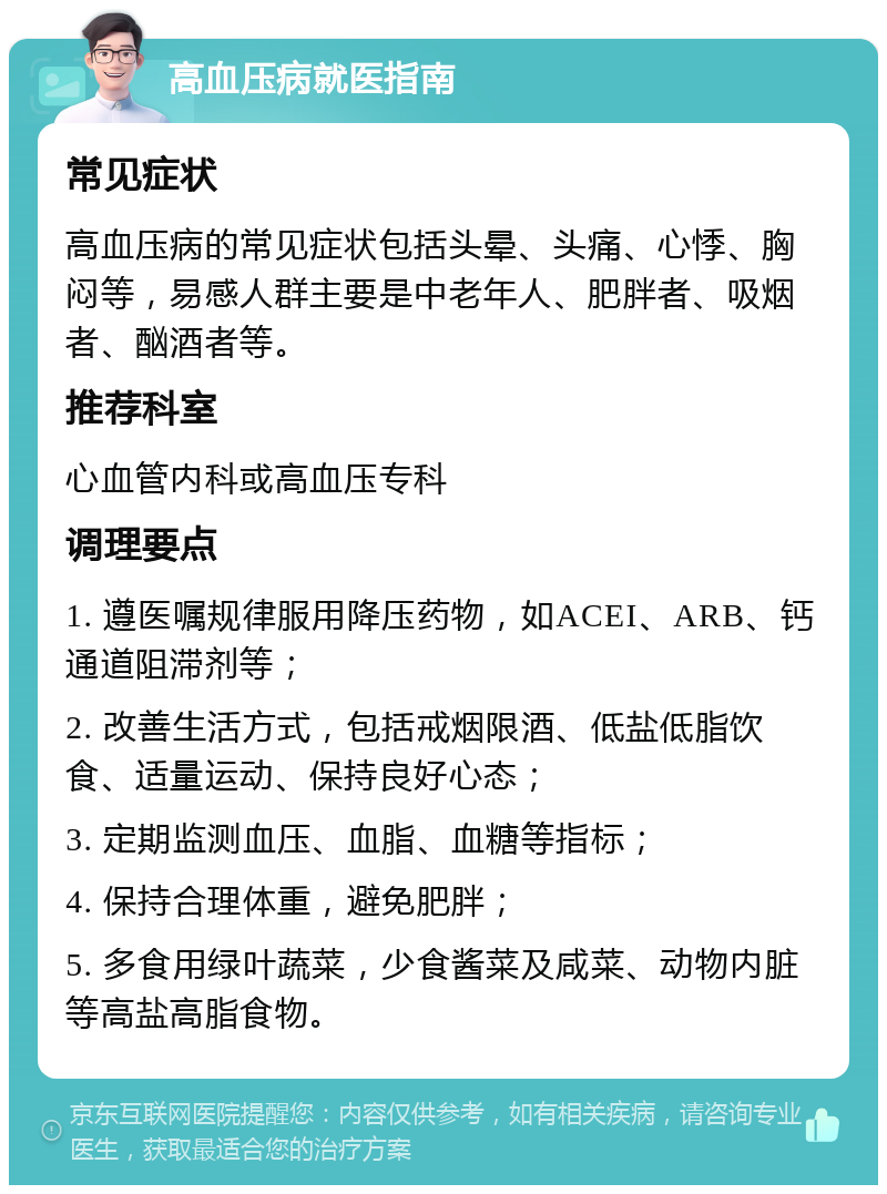 高血压病就医指南 常见症状 高血压病的常见症状包括头晕、头痛、心悸、胸闷等，易感人群主要是中老年人、肥胖者、吸烟者、酗酒者等。 推荐科室 心血管内科或高血压专科 调理要点 1. 遵医嘱规律服用降压药物，如ACEI、ARB、钙通道阻滞剂等； 2. 改善生活方式，包括戒烟限酒、低盐低脂饮食、适量运动、保持良好心态； 3. 定期监测血压、血脂、血糖等指标； 4. 保持合理体重，避免肥胖； 5. 多食用绿叶蔬菜，少食酱菜及咸菜、动物内脏等高盐高脂食物。