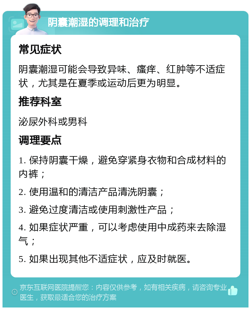 阴囊潮湿的调理和治疗 常见症状 阴囊潮湿可能会导致异味、瘙痒、红肿等不适症状，尤其是在夏季或运动后更为明显。 推荐科室 泌尿外科或男科 调理要点 1. 保持阴囊干燥，避免穿紧身衣物和合成材料的内裤； 2. 使用温和的清洁产品清洗阴囊； 3. 避免过度清洁或使用刺激性产品； 4. 如果症状严重，可以考虑使用中成药来去除湿气； 5. 如果出现其他不适症状，应及时就医。