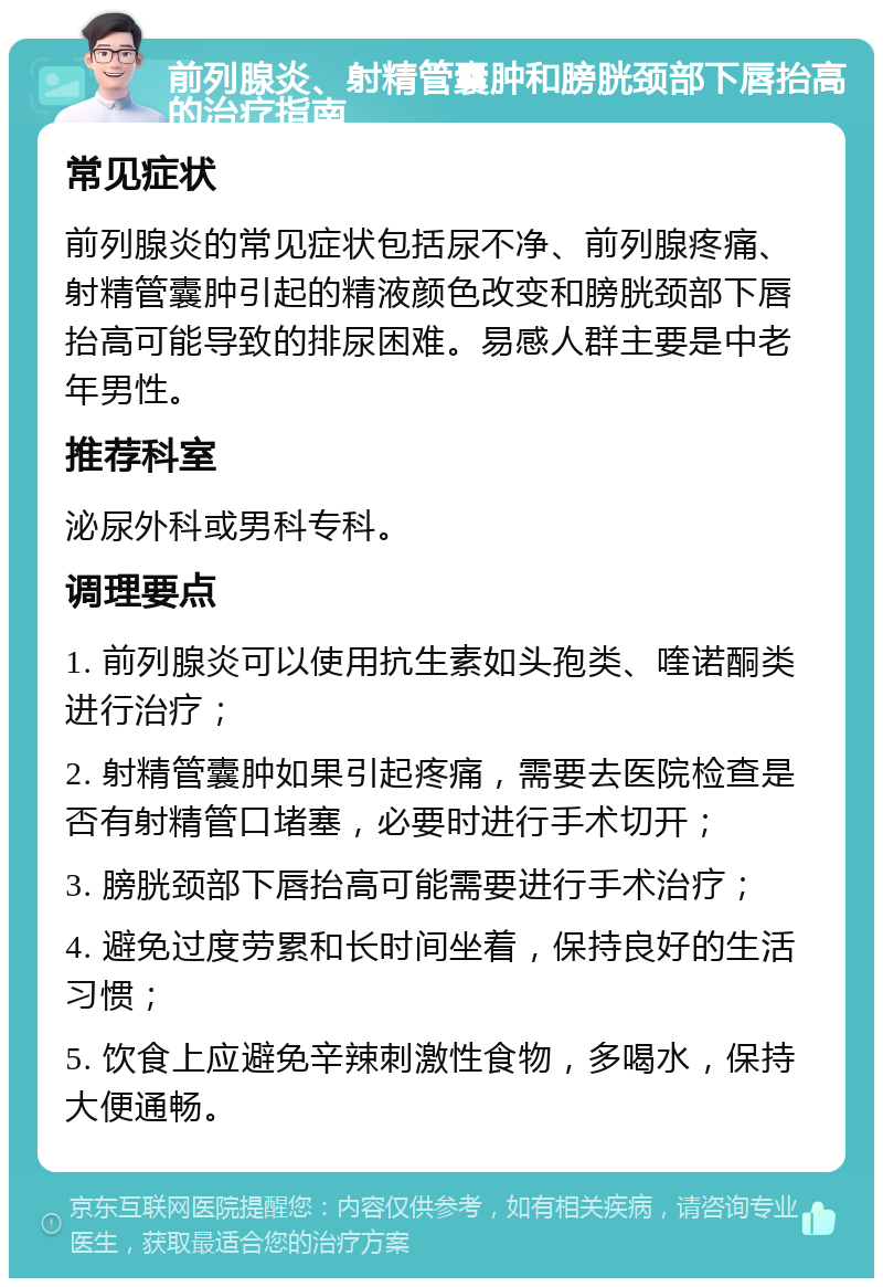 前列腺炎、射精管囊肿和膀胱颈部下唇抬高的治疗指南 常见症状 前列腺炎的常见症状包括尿不净、前列腺疼痛、射精管囊肿引起的精液颜色改变和膀胱颈部下唇抬高可能导致的排尿困难。易感人群主要是中老年男性。 推荐科室 泌尿外科或男科专科。 调理要点 1. 前列腺炎可以使用抗生素如头孢类、喹诺酮类进行治疗； 2. 射精管囊肿如果引起疼痛，需要去医院检查是否有射精管口堵塞，必要时进行手术切开； 3. 膀胱颈部下唇抬高可能需要进行手术治疗； 4. 避免过度劳累和长时间坐着，保持良好的生活习惯； 5. 饮食上应避免辛辣刺激性食物，多喝水，保持大便通畅。