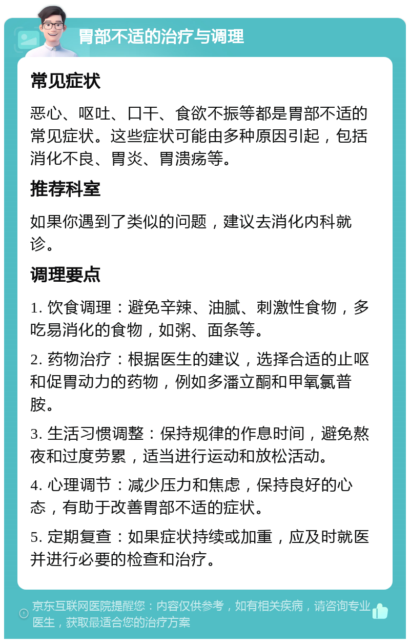 胃部不适的治疗与调理 常见症状 恶心、呕吐、口干、食欲不振等都是胃部不适的常见症状。这些症状可能由多种原因引起，包括消化不良、胃炎、胃溃疡等。 推荐科室 如果你遇到了类似的问题，建议去消化内科就诊。 调理要点 1. 饮食调理：避免辛辣、油腻、刺激性食物，多吃易消化的食物，如粥、面条等。 2. 药物治疗：根据医生的建议，选择合适的止呕和促胃动力的药物，例如多潘立酮和甲氧氯普胺。 3. 生活习惯调整：保持规律的作息时间，避免熬夜和过度劳累，适当进行运动和放松活动。 4. 心理调节：减少压力和焦虑，保持良好的心态，有助于改善胃部不适的症状。 5. 定期复查：如果症状持续或加重，应及时就医并进行必要的检查和治疗。