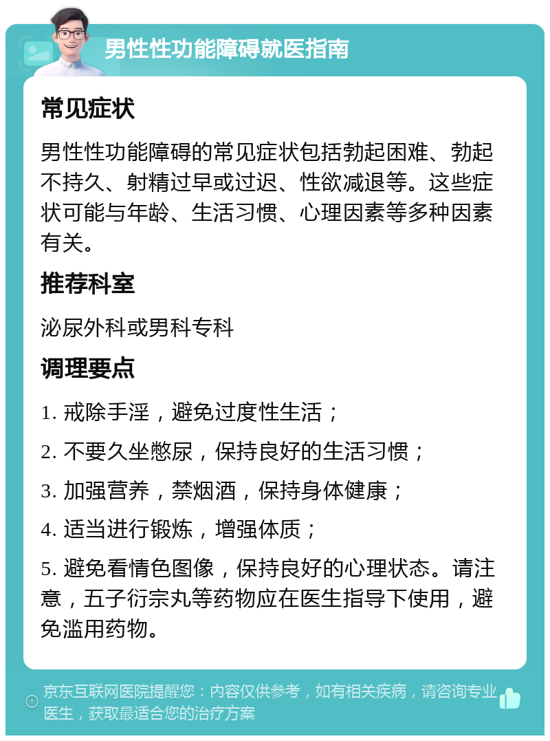 男性性功能障碍就医指南 常见症状 男性性功能障碍的常见症状包括勃起困难、勃起不持久、射精过早或过迟、性欲减退等。这些症状可能与年龄、生活习惯、心理因素等多种因素有关。 推荐科室 泌尿外科或男科专科 调理要点 1. 戒除手淫，避免过度性生活； 2. 不要久坐憋尿，保持良好的生活习惯； 3. 加强营养，禁烟酒，保持身体健康； 4. 适当进行锻炼，增强体质； 5. 避免看情色图像，保持良好的心理状态。请注意，五子衍宗丸等药物应在医生指导下使用，避免滥用药物。