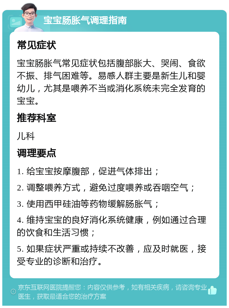 宝宝肠胀气调理指南 常见症状 宝宝肠胀气常见症状包括腹部胀大、哭闹、食欲不振、排气困难等。易感人群主要是新生儿和婴幼儿，尤其是喂养不当或消化系统未完全发育的宝宝。 推荐科室 儿科 调理要点 1. 给宝宝按摩腹部，促进气体排出； 2. 调整喂养方式，避免过度喂养或吞咽空气； 3. 使用西甲硅油等药物缓解肠胀气； 4. 维持宝宝的良好消化系统健康，例如通过合理的饮食和生活习惯； 5. 如果症状严重或持续不改善，应及时就医，接受专业的诊断和治疗。