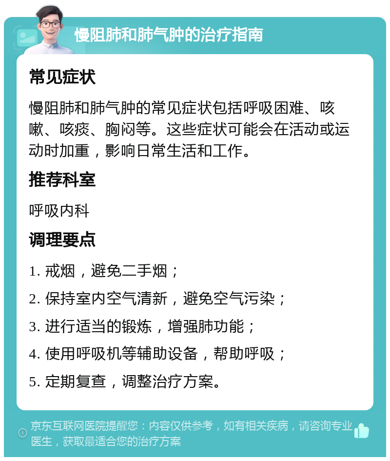 慢阻肺和肺气肿的治疗指南 常见症状 慢阻肺和肺气肿的常见症状包括呼吸困难、咳嗽、咳痰、胸闷等。这些症状可能会在活动或运动时加重，影响日常生活和工作。 推荐科室 呼吸内科 调理要点 1. 戒烟，避免二手烟； 2. 保持室内空气清新，避免空气污染； 3. 进行适当的锻炼，增强肺功能； 4. 使用呼吸机等辅助设备，帮助呼吸； 5. 定期复查，调整治疗方案。