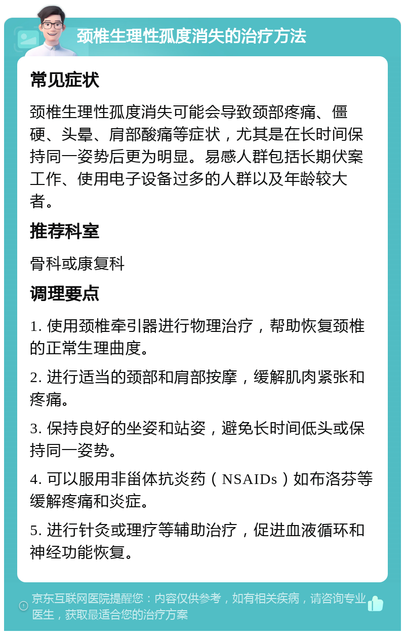 颈椎生理性孤度消失的治疗方法 常见症状 颈椎生理性孤度消失可能会导致颈部疼痛、僵硬、头晕、肩部酸痛等症状，尤其是在长时间保持同一姿势后更为明显。易感人群包括长期伏案工作、使用电子设备过多的人群以及年龄较大者。 推荐科室 骨科或康复科 调理要点 1. 使用颈椎牵引器进行物理治疗，帮助恢复颈椎的正常生理曲度。 2. 进行适当的颈部和肩部按摩，缓解肌肉紧张和疼痛。 3. 保持良好的坐姿和站姿，避免长时间低头或保持同一姿势。 4. 可以服用非甾体抗炎药（NSAIDs）如布洛芬等缓解疼痛和炎症。 5. 进行针灸或理疗等辅助治疗，促进血液循环和神经功能恢复。