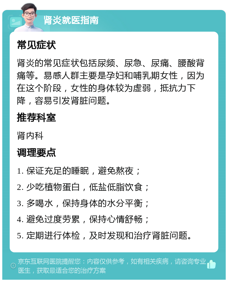 肾炎就医指南 常见症状 肾炎的常见症状包括尿频、尿急、尿痛、腰酸背痛等。易感人群主要是孕妇和哺乳期女性，因为在这个阶段，女性的身体较为虚弱，抵抗力下降，容易引发肾脏问题。 推荐科室 肾内科 调理要点 1. 保证充足的睡眠，避免熬夜； 2. 少吃植物蛋白，低盐低脂饮食； 3. 多喝水，保持身体的水分平衡； 4. 避免过度劳累，保持心情舒畅； 5. 定期进行体检，及时发现和治疗肾脏问题。