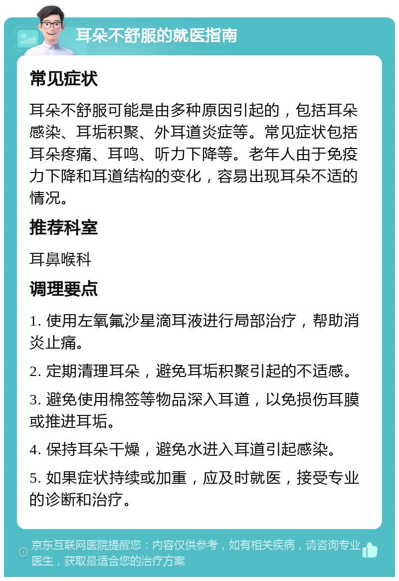 耳朵不舒服的就医指南 常见症状 耳朵不舒服可能是由多种原因引起的，包括耳朵感染、耳垢积聚、外耳道炎症等。常见症状包括耳朵疼痛、耳鸣、听力下降等。老年人由于免疫力下降和耳道结构的变化，容易出现耳朵不适的情况。 推荐科室 耳鼻喉科 调理要点 1. 使用左氧氟沙星滴耳液进行局部治疗，帮助消炎止痛。 2. 定期清理耳朵，避免耳垢积聚引起的不适感。 3. 避免使用棉签等物品深入耳道，以免损伤耳膜或推进耳垢。 4. 保持耳朵干燥，避免水进入耳道引起感染。 5. 如果症状持续或加重，应及时就医，接受专业的诊断和治疗。