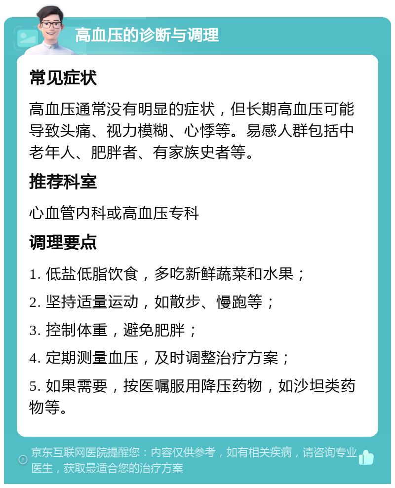 高血压的诊断与调理 常见症状 高血压通常没有明显的症状，但长期高血压可能导致头痛、视力模糊、心悸等。易感人群包括中老年人、肥胖者、有家族史者等。 推荐科室 心血管内科或高血压专科 调理要点 1. 低盐低脂饮食，多吃新鲜蔬菜和水果； 2. 坚持适量运动，如散步、慢跑等； 3. 控制体重，避免肥胖； 4. 定期测量血压，及时调整治疗方案； 5. 如果需要，按医嘱服用降压药物，如沙坦类药物等。