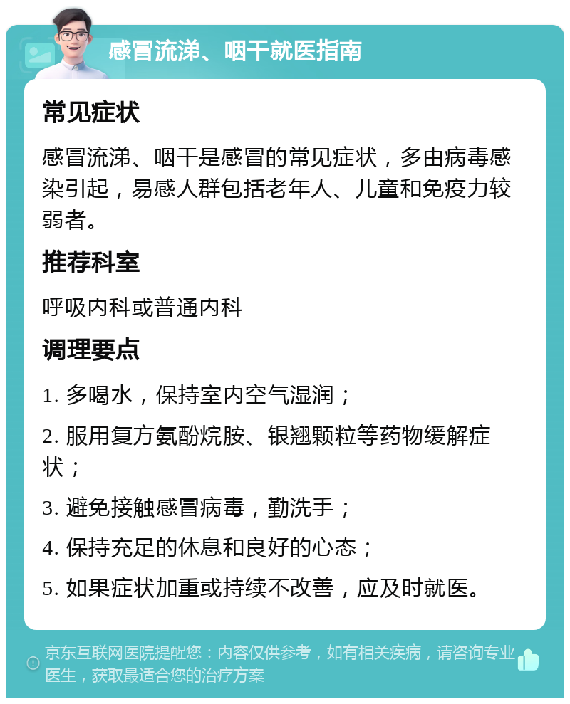 感冒流涕、咽干就医指南 常见症状 感冒流涕、咽干是感冒的常见症状，多由病毒感染引起，易感人群包括老年人、儿童和免疫力较弱者。 推荐科室 呼吸内科或普通内科 调理要点 1. 多喝水，保持室内空气湿润； 2. 服用复方氨酚烷胺、银翘颗粒等药物缓解症状； 3. 避免接触感冒病毒，勤洗手； 4. 保持充足的休息和良好的心态； 5. 如果症状加重或持续不改善，应及时就医。