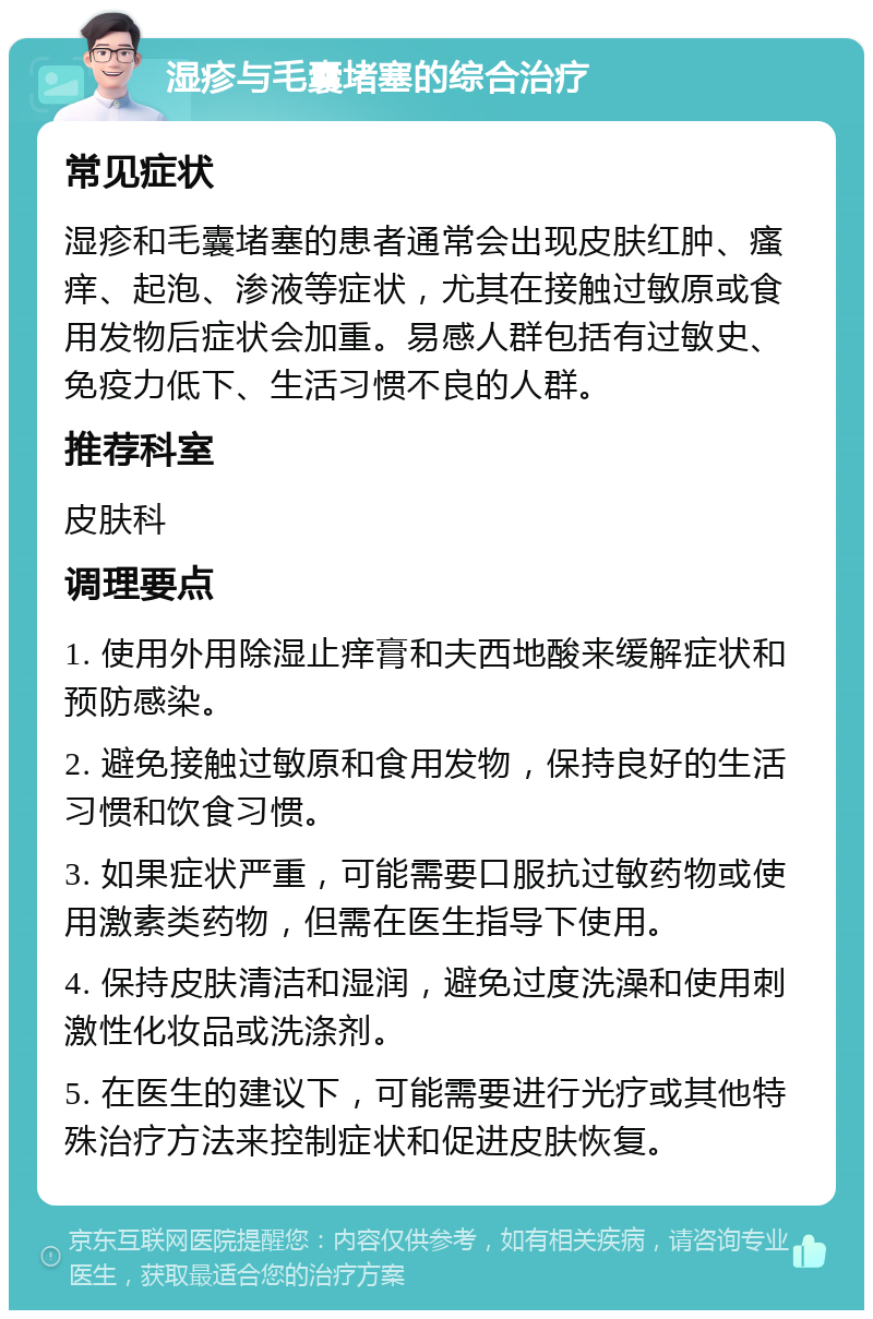 湿疹与毛囊堵塞的综合治疗 常见症状 湿疹和毛囊堵塞的患者通常会出现皮肤红肿、瘙痒、起泡、渗液等症状，尤其在接触过敏原或食用发物后症状会加重。易感人群包括有过敏史、免疫力低下、生活习惯不良的人群。 推荐科室 皮肤科 调理要点 1. 使用外用除湿止痒膏和夫西地酸来缓解症状和预防感染。 2. 避免接触过敏原和食用发物，保持良好的生活习惯和饮食习惯。 3. 如果症状严重，可能需要口服抗过敏药物或使用激素类药物，但需在医生指导下使用。 4. 保持皮肤清洁和湿润，避免过度洗澡和使用刺激性化妆品或洗涤剂。 5. 在医生的建议下，可能需要进行光疗或其他特殊治疗方法来控制症状和促进皮肤恢复。