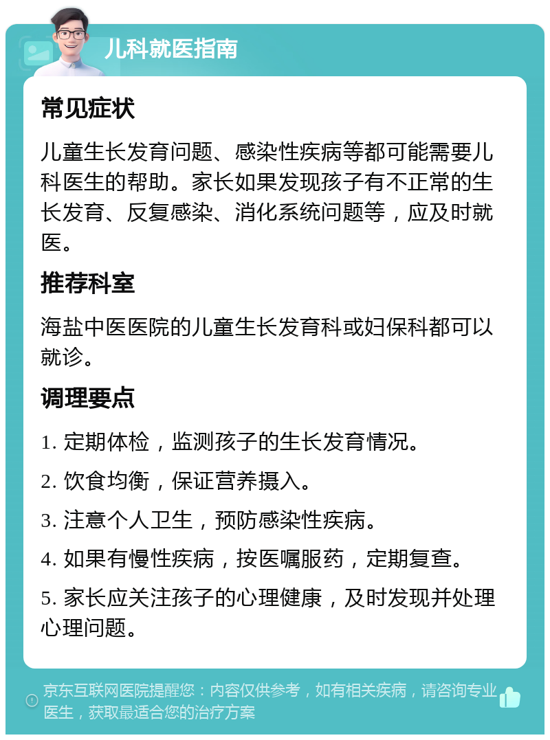 儿科就医指南 常见症状 儿童生长发育问题、感染性疾病等都可能需要儿科医生的帮助。家长如果发现孩子有不正常的生长发育、反复感染、消化系统问题等，应及时就医。 推荐科室 海盐中医医院的儿童生长发育科或妇保科都可以就诊。 调理要点 1. 定期体检，监测孩子的生长发育情况。 2. 饮食均衡，保证营养摄入。 3. 注意个人卫生，预防感染性疾病。 4. 如果有慢性疾病，按医嘱服药，定期复查。 5. 家长应关注孩子的心理健康，及时发现并处理心理问题。