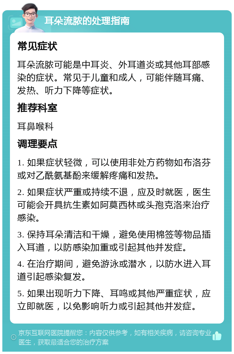 耳朵流脓的处理指南 常见症状 耳朵流脓可能是中耳炎、外耳道炎或其他耳部感染的症状。常见于儿童和成人，可能伴随耳痛、发热、听力下降等症状。 推荐科室 耳鼻喉科 调理要点 1. 如果症状轻微，可以使用非处方药物如布洛芬或对乙酰氨基酚来缓解疼痛和发热。 2. 如果症状严重或持续不退，应及时就医，医生可能会开具抗生素如阿莫西林或头孢克洛来治疗感染。 3. 保持耳朵清洁和干燥，避免使用棉签等物品插入耳道，以防感染加重或引起其他并发症。 4. 在治疗期间，避免游泳或潜水，以防水进入耳道引起感染复发。 5. 如果出现听力下降、耳鸣或其他严重症状，应立即就医，以免影响听力或引起其他并发症。