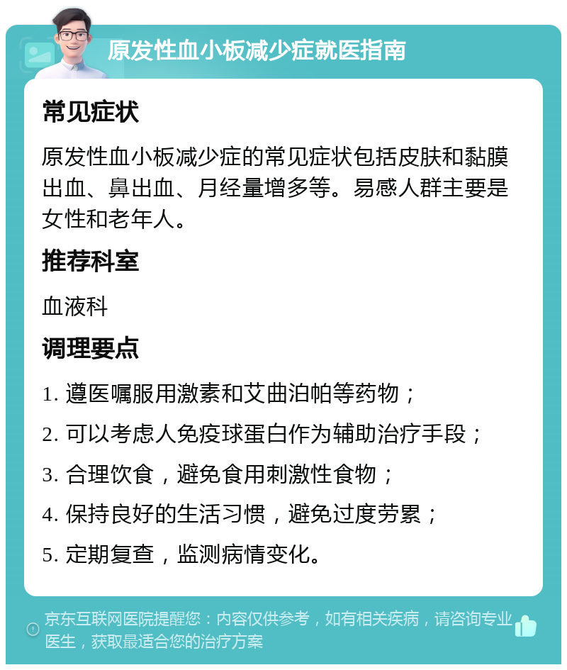 原发性血小板减少症就医指南 常见症状 原发性血小板减少症的常见症状包括皮肤和黏膜出血、鼻出血、月经量增多等。易感人群主要是女性和老年人。 推荐科室 血液科 调理要点 1. 遵医嘱服用激素和艾曲泊帕等药物； 2. 可以考虑人免疫球蛋白作为辅助治疗手段； 3. 合理饮食，避免食用刺激性食物； 4. 保持良好的生活习惯，避免过度劳累； 5. 定期复查，监测病情变化。