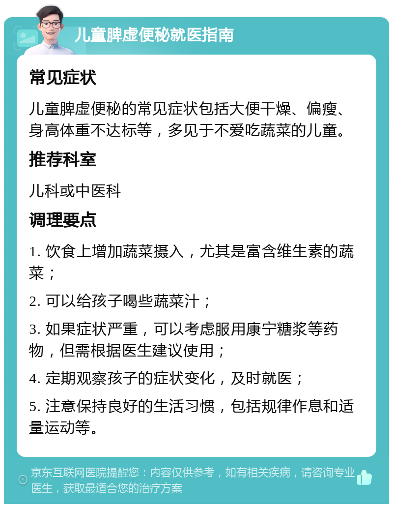 儿童脾虚便秘就医指南 常见症状 儿童脾虚便秘的常见症状包括大便干燥、偏瘦、身高体重不达标等，多见于不爱吃蔬菜的儿童。 推荐科室 儿科或中医科 调理要点 1. 饮食上增加蔬菜摄入，尤其是富含维生素的蔬菜； 2. 可以给孩子喝些蔬菜汁； 3. 如果症状严重，可以考虑服用康宁糖浆等药物，但需根据医生建议使用； 4. 定期观察孩子的症状变化，及时就医； 5. 注意保持良好的生活习惯，包括规律作息和适量运动等。