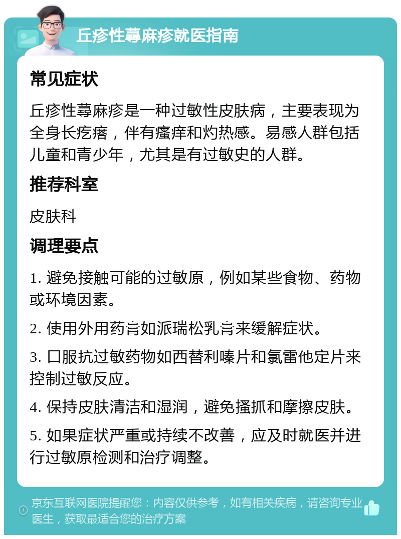 丘疹性蕁麻疹就医指南 常见症状 丘疹性蕁麻疹是一种过敏性皮肤病，主要表现为全身长疙瘩，伴有瘙痒和灼热感。易感人群包括儿童和青少年，尤其是有过敏史的人群。 推荐科室 皮肤科 调理要点 1. 避免接触可能的过敏原，例如某些食物、药物或环境因素。 2. 使用外用药膏如派瑞松乳膏来缓解症状。 3. 口服抗过敏药物如西替利嗪片和氯雷他定片来控制过敏反应。 4. 保持皮肤清洁和湿润，避免搔抓和摩擦皮肤。 5. 如果症状严重或持续不改善，应及时就医并进行过敏原检测和治疗调整。