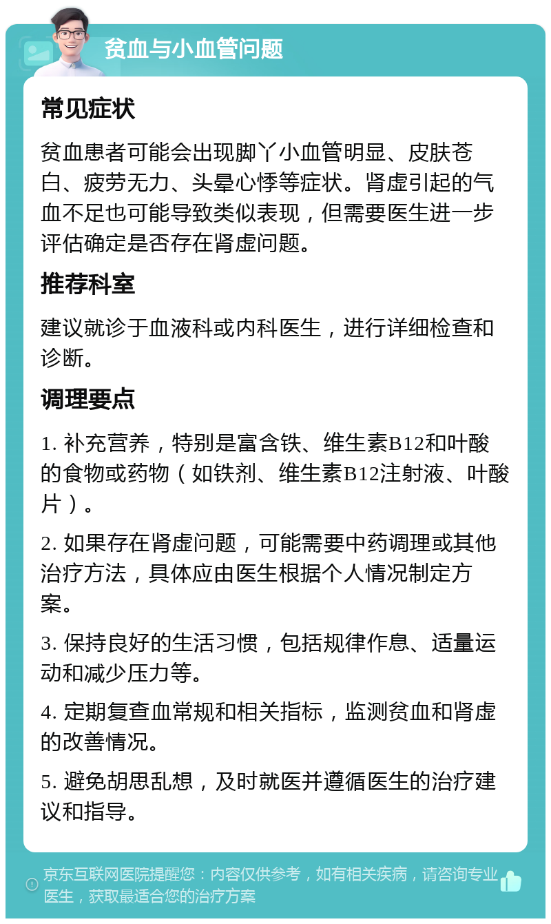 贫血与小血管问题 常见症状 贫血患者可能会出现脚丫小血管明显、皮肤苍白、疲劳无力、头晕心悸等症状。肾虚引起的气血不足也可能导致类似表现，但需要医生进一步评估确定是否存在肾虚问题。 推荐科室 建议就诊于血液科或内科医生，进行详细检查和诊断。 调理要点 1. 补充营养，特别是富含铁、维生素B12和叶酸的食物或药物（如铁剂、维生素B12注射液、叶酸片）。 2. 如果存在肾虚问题，可能需要中药调理或其他治疗方法，具体应由医生根据个人情况制定方案。 3. 保持良好的生活习惯，包括规律作息、适量运动和减少压力等。 4. 定期复查血常规和相关指标，监测贫血和肾虚的改善情况。 5. 避免胡思乱想，及时就医并遵循医生的治疗建议和指导。