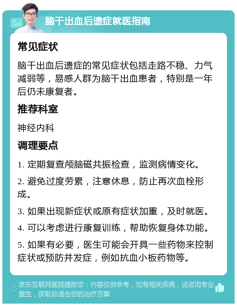 脑干出血后遗症就医指南 常见症状 脑干出血后遗症的常见症状包括走路不稳、力气减弱等，易感人群为脑干出血患者，特别是一年后仍未康复者。 推荐科室 神经内科 调理要点 1. 定期复查颅脑磁共振检查，监测病情变化。 2. 避免过度劳累，注意休息，防止再次血栓形成。 3. 如果出现新症状或原有症状加重，及时就医。 4. 可以考虑进行康复训练，帮助恢复身体功能。 5. 如果有必要，医生可能会开具一些药物来控制症状或预防并发症，例如抗血小板药物等。