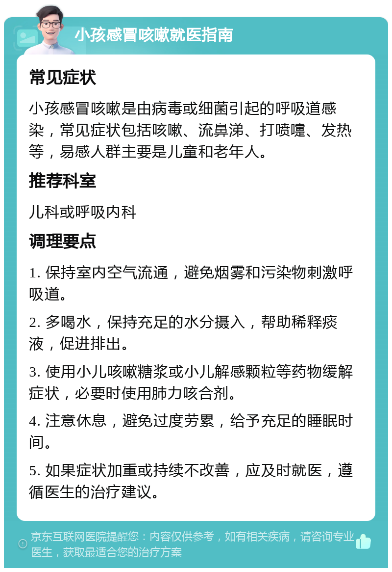 小孩感冒咳嗽就医指南 常见症状 小孩感冒咳嗽是由病毒或细菌引起的呼吸道感染，常见症状包括咳嗽、流鼻涕、打喷嚏、发热等，易感人群主要是儿童和老年人。 推荐科室 儿科或呼吸内科 调理要点 1. 保持室内空气流通，避免烟雾和污染物刺激呼吸道。 2. 多喝水，保持充足的水分摄入，帮助稀释痰液，促进排出。 3. 使用小儿咳嗽糖浆或小儿解感颗粒等药物缓解症状，必要时使用肺力咳合剂。 4. 注意休息，避免过度劳累，给予充足的睡眠时间。 5. 如果症状加重或持续不改善，应及时就医，遵循医生的治疗建议。