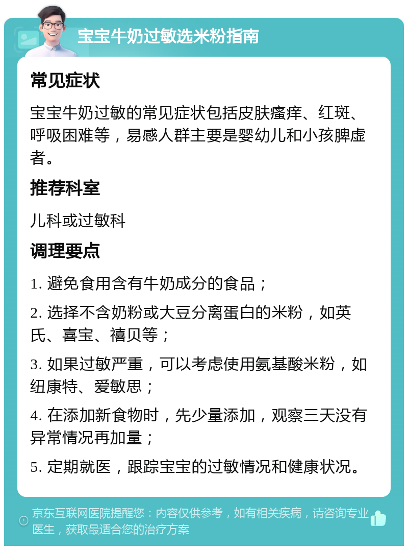 宝宝牛奶过敏选米粉指南 常见症状 宝宝牛奶过敏的常见症状包括皮肤瘙痒、红斑、呼吸困难等，易感人群主要是婴幼儿和小孩脾虚者。 推荐科室 儿科或过敏科 调理要点 1. 避免食用含有牛奶成分的食品； 2. 选择不含奶粉或大豆分离蛋白的米粉，如英氏、喜宝、禧贝等； 3. 如果过敏严重，可以考虑使用氨基酸米粉，如纽康特、爱敏思； 4. 在添加新食物时，先少量添加，观察三天没有异常情况再加量； 5. 定期就医，跟踪宝宝的过敏情况和健康状况。